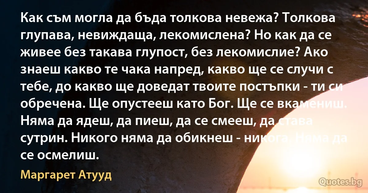 Как съм могла да бъда толкова невежа? Толкова глупава, невиждаща, лекомислена? Но как да се живее без такава глупост, без лекомислие? Ако знаеш какво те чака напред, какво ще се случи с тебе, до какво ще доведат твоите постъпки - ти си обречена. Ще опустееш като Бог. Ще се вкамениш. Няма да ядеш, да пиеш, да се смееш, да става сутрин. Никого няма да обикнеш - никога. Няма да се осмелиш. (Маргарет Атууд)