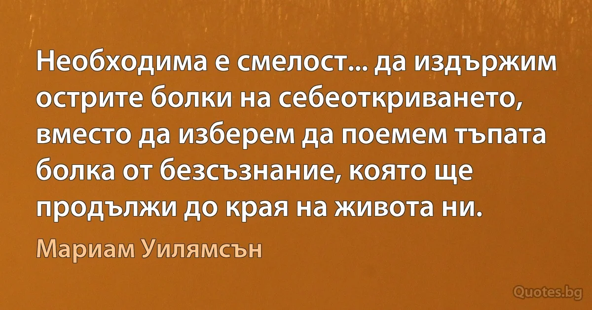 Необходима е смелост... да издържим острите болки на себеоткриването, вместо да изберем да поемем тъпата болка от безсъзнание, която ще продължи до края на живота ни. (Мариам Уилямсън)