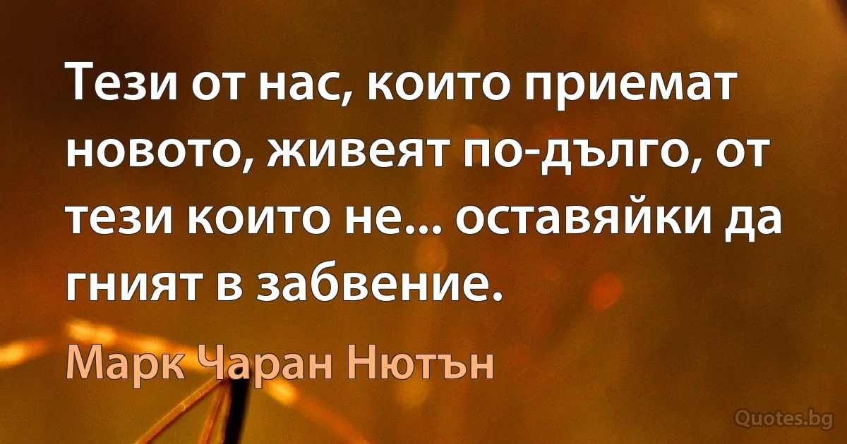 Тези от нас, които приемат новото, живеят по-дълго, от тези които не... оставяйки да гният в забвение. (Марк Чаран Нютън)