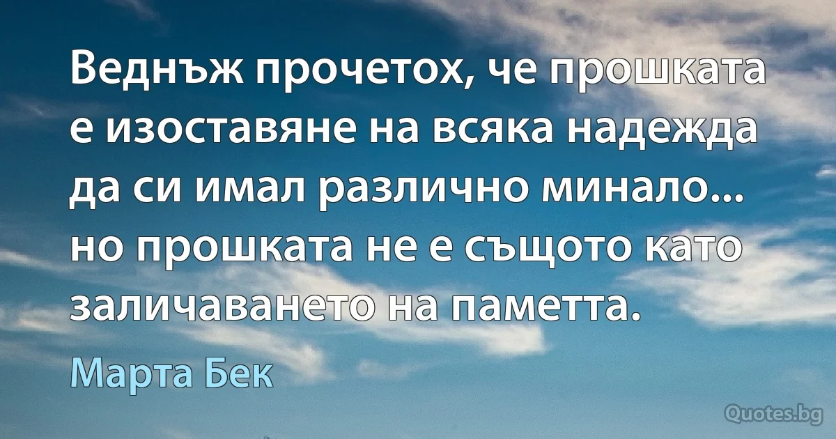 Веднъж прочетох, че прошката е изоставяне на всяка надежда да си имал различно минало... но прошката не е същото като заличаването на паметта. (Марта Бек)