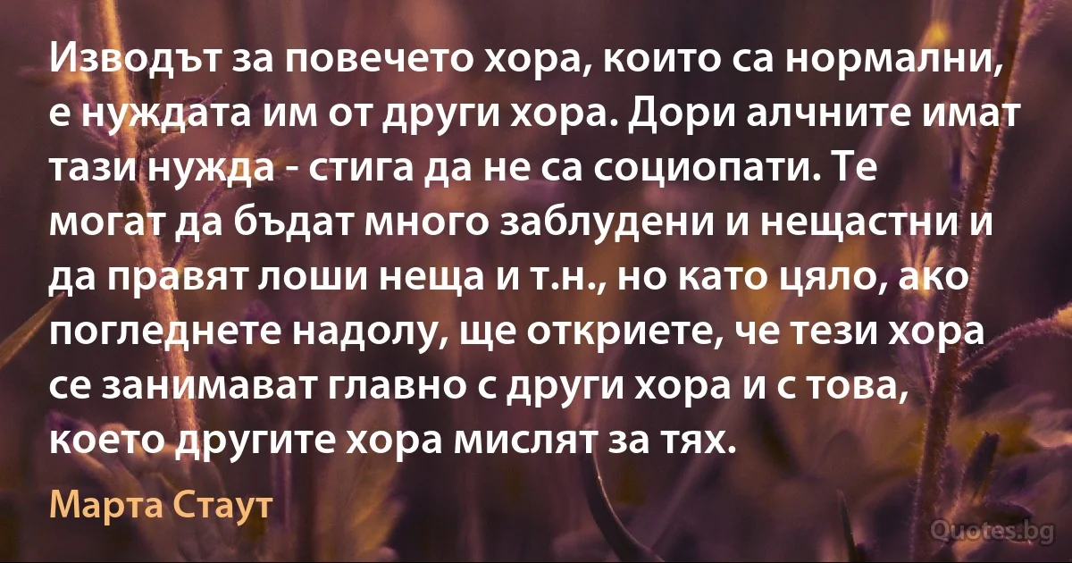 Изводът за повечето хора, които са нормални, е нуждата им от други хора. Дори алчните имат тази нужда - стига да не са социопати. Те могат да бъдат много заблудени и нещастни и да правят лоши неща и т.н., но като цяло, ако погледнете надолу, ще откриете, че тези хора се занимават главно с други хора и с това, което другите хора мислят за тях. (Марта Стаут)