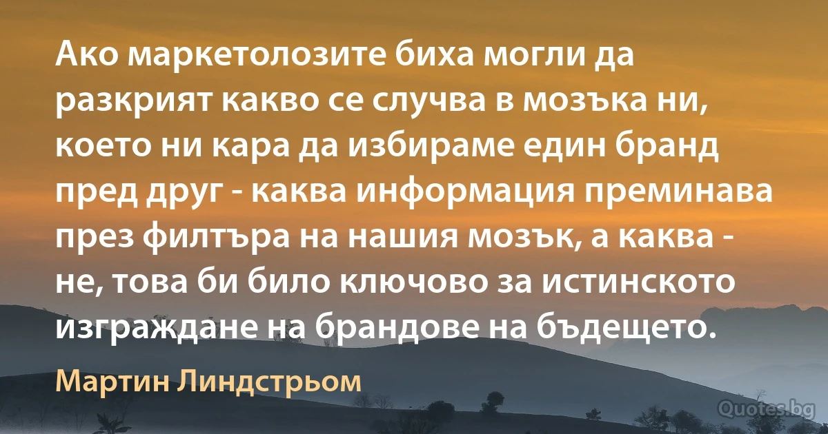 Ако маркетолозите биха могли да разкрият какво се случва в мозъка ни, което ни кара да избираме един бранд пред друг - каква информация преминава през филтъра на нашия мозък, а каква - не, това би било ключово за истинското изграждане на брандове на бъдещето. (Мартин Линдстрьом)