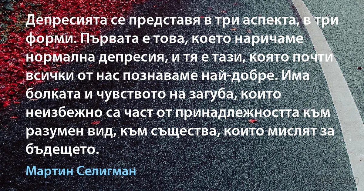 Депресията се представя в три аспекта, в три форми. Първата е това, което наричаме нормална депресия, и тя е тази, която почти всички от нас познаваме най-добре. Има болката и чувството на загуба, които неизбежно са част от принадлежността към разумен вид, към същества, които мислят за бъдещето. (Мартин Селигман)