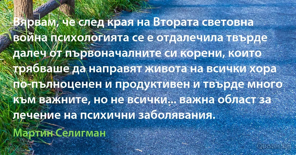 Вярвам, че след края на Втората световна война психологията се е отдалечила твърде далеч от първоначалните си корени, които трябваше да направят живота на всички хора по-пълноценен и продуктивен и твърде много към важните, но не всички... важна област за лечение на психични заболявания. (Мартин Селигман)