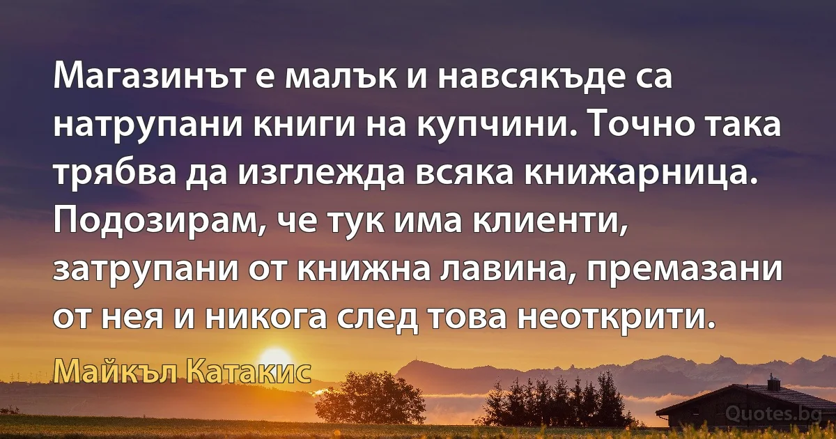 Магазинът е малък и навсякъде са натрупани книги на купчини. Точно така трябва да изглежда всяка книжарница. Подозирам, че тук има клиенти, затрупани от книжна лавина, премазани от нея и никога след това неоткрити. (Майкъл Катакис)