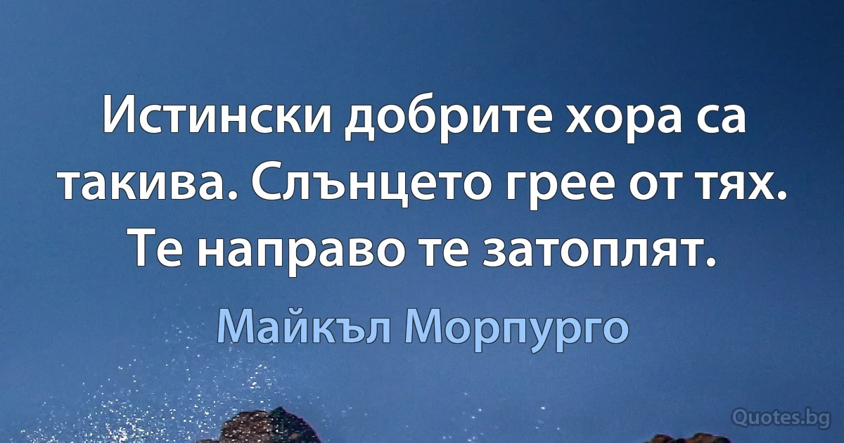 Истински добрите хора са такива. Слънцето грее от тях. Те направо те затоплят. (Майкъл Морпурго)