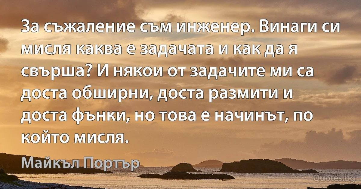 За съжаление съм инженер. Винаги си мисля каква е задачата и как да я свърша? И някои от задачите ми са доста обширни, доста размити и доста фънки, но това е начинът, по който мисля. (Майкъл Портър)