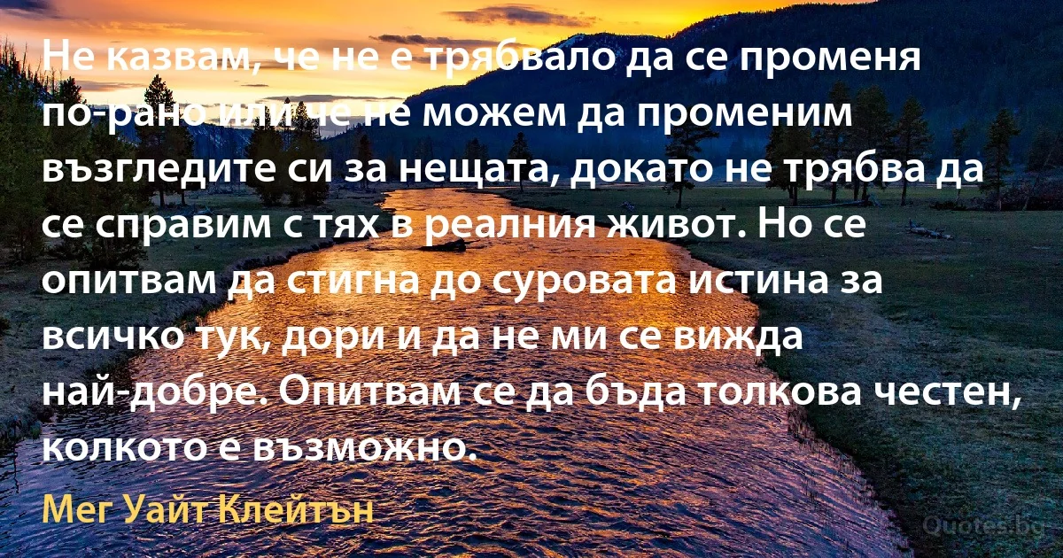 Не казвам, че не е трябвало да се променя по-рано или че не можем да променим възгледите си за нещата, докато не трябва да се справим с тях в реалния живот. Но се опитвам да стигна до суровата истина за всичко тук, дори и да не ми се вижда най-добре. Опитвам се да бъда толкова честен, колкото е възможно. (Мег Уайт Клейтън)