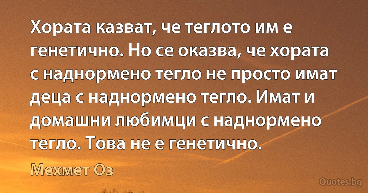 Хората казват, че теглото им е генетично. Но се оказва, че хората с наднормено тегло не просто имат деца с наднормено тегло. Имат и домашни любимци с наднормено тегло. Това не е генетично. (Мехмет Оз)