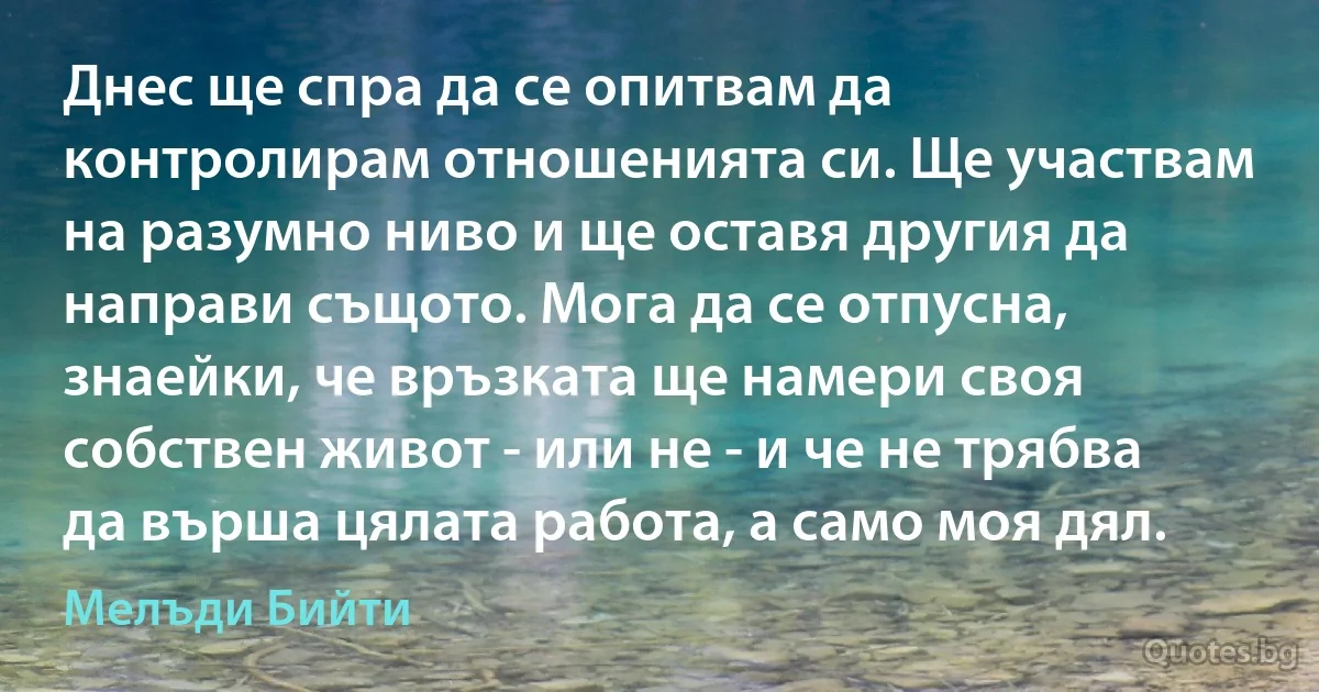 Днес ще спра да се опитвам да контролирам отношенията си. Ще участвам на разумно ниво и ще оставя другия да направи същото. Мога да се отпусна, знаейки, че връзката ще намери своя собствен живот - или не - и че не трябва да върша цялата работа, а само моя дял. (Мелъди Бийти)