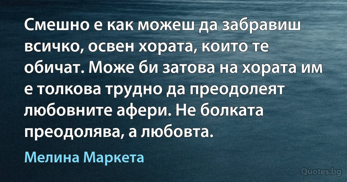 Смешно е как можеш да забравиш всичко, освен хората, които те обичат. Може би затова на хората им е толкова трудно да преодолеят любовните афери. Не болката преодолява, а любовта. (Мелина Маркета)