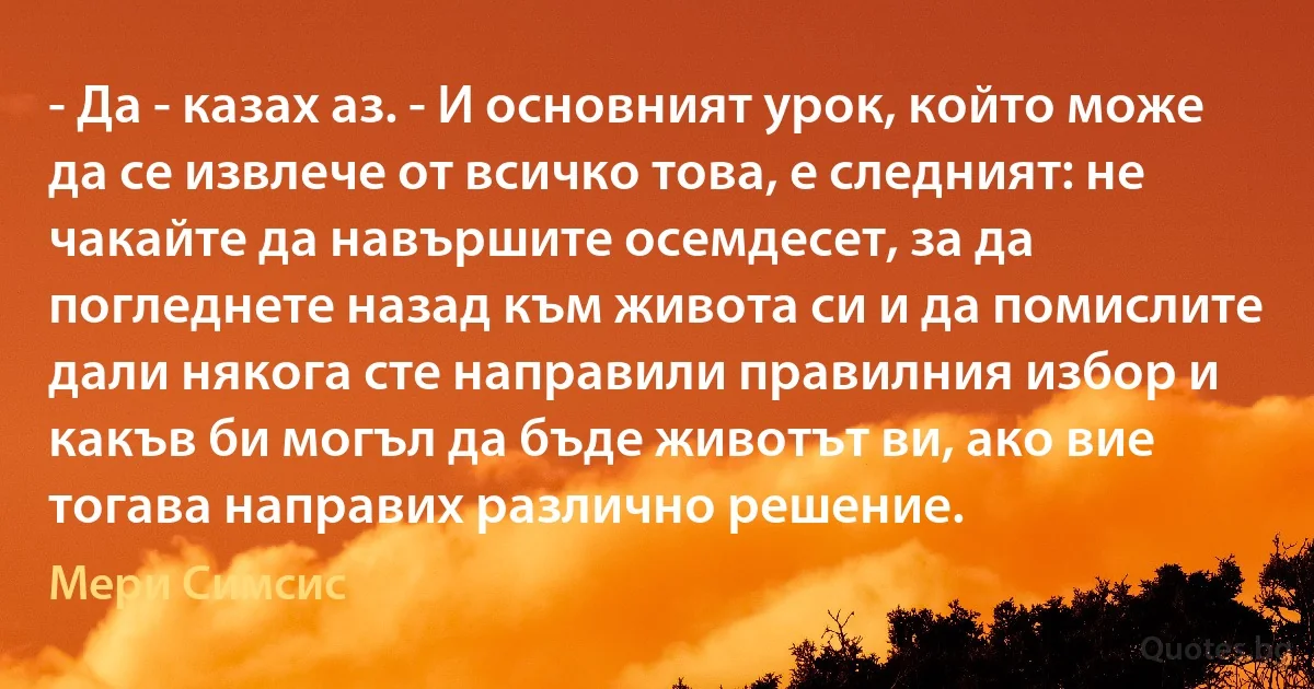 - Да - казах аз. - И основният урок, който може да се извлече от всичко това, е следният: не чакайте да навършите осемдесет, за да погледнете назад към живота си и да помислите дали някога сте направили правилния избор и какъв би могъл да бъде животът ви, ако вие тогава направих различно решение. (Мери Симсис)