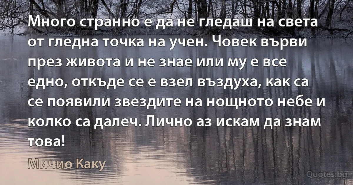 Много странно е да не гледаш на света от гледна точка на учен. Човек върви през живота и не знае или му е все едно, откъде се е взел въздуха, как са се появили звездите на нощното небе и колко са далеч. Лично аз искам да знам това! (Мичио Каку)