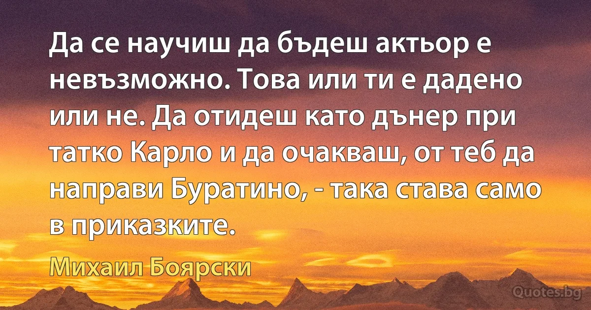 Да се научиш да бъдеш актьор е невъзможно. Това или ти е дадено или не. Да отидеш като дънер при татко Карло и да очакваш, от теб да направи Буратино, - така става само в приказките. (Михаил Боярски)