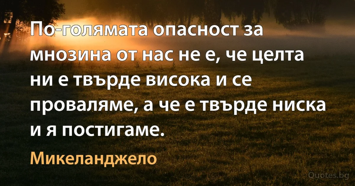 По-голямата опасност за мнозина от нас не е, че целта ни е твърде висока и се проваляме, а че е твърде ниска и я постигаме. (Микеланджело)