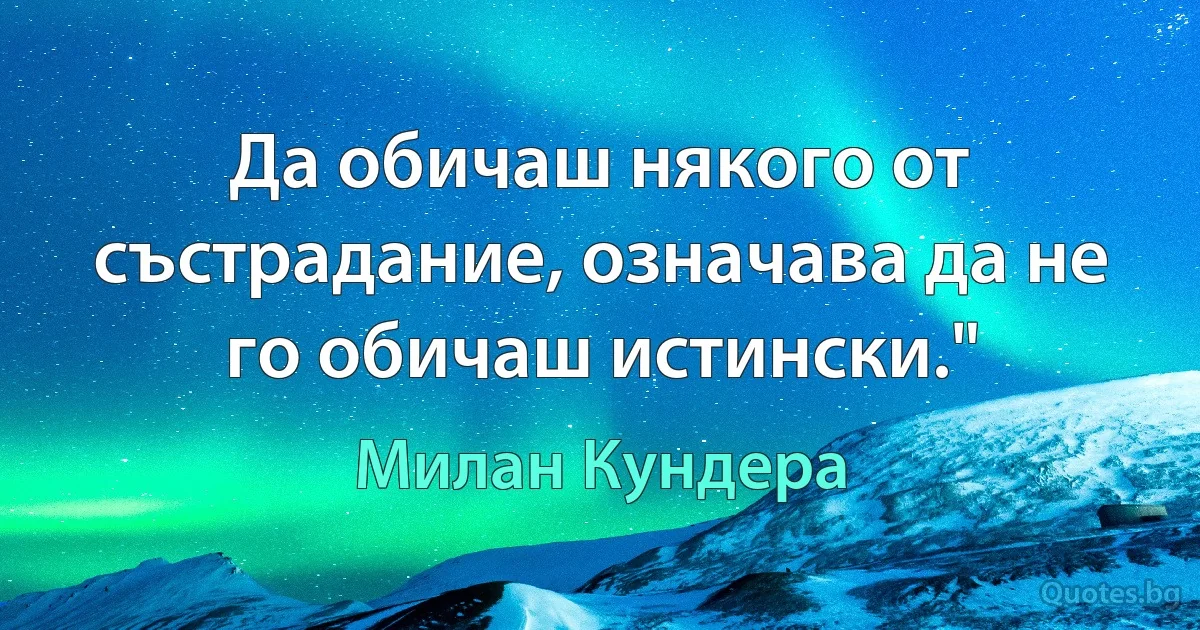 Да обичаш някого от състрадание, означава да не го обичаш истински." (Милан Кундера)