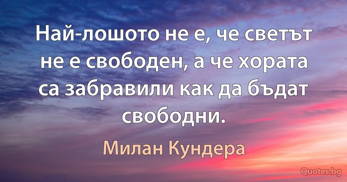 Най-лошото не е, че светът не е свободен, а че хората са забравили как да бъдат свободни. (Милан Кундера)