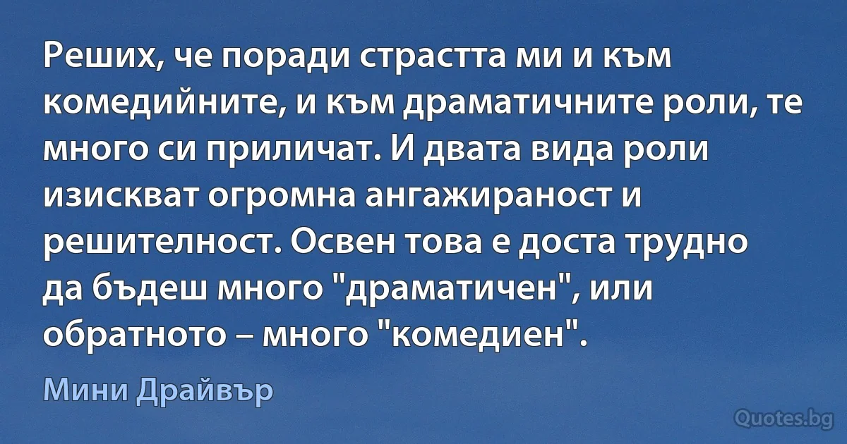 Реших, че поради страстта ми и към комедийните, и към драматичните роли, те много си приличат. И двата вида роли изискват огромна ангажираност и решителност. Освен това е доста трудно да бъдеш много "драматичен", или обратното – много "комедиен". (Мини Драйвър)