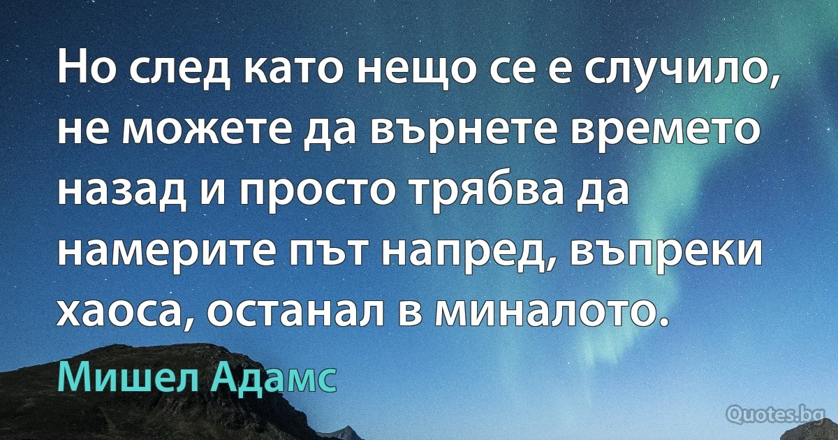 Но след като нещо се е случило, не можете да върнете времето назад и просто трябва да намерите път напред, въпреки хаоса, останал в миналото. (Мишел Адамс)