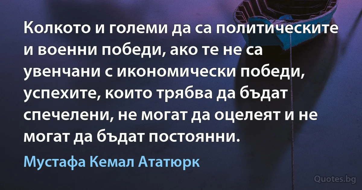 Колкото и големи да са политическите и военни победи, ако те не са увенчани с икономически победи, успехите, които трябва да бъдат спечелени, не могат да оцелеят и не могат да бъдат постоянни. (Мустафа Кемал Ататюрк)