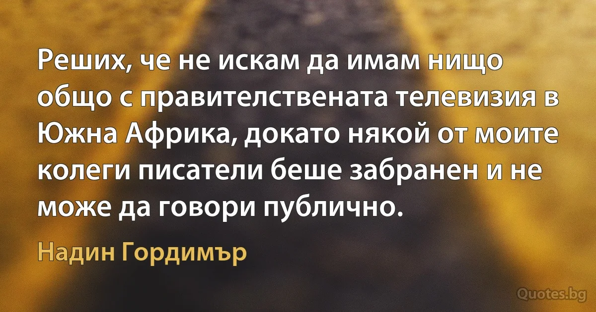 Реших, че не искам да имам нищо общо с правителствената телевизия в Южна Африка, докато някой от моите колеги писатели беше забранен и не може да говори публично. (Надин Гордимър)