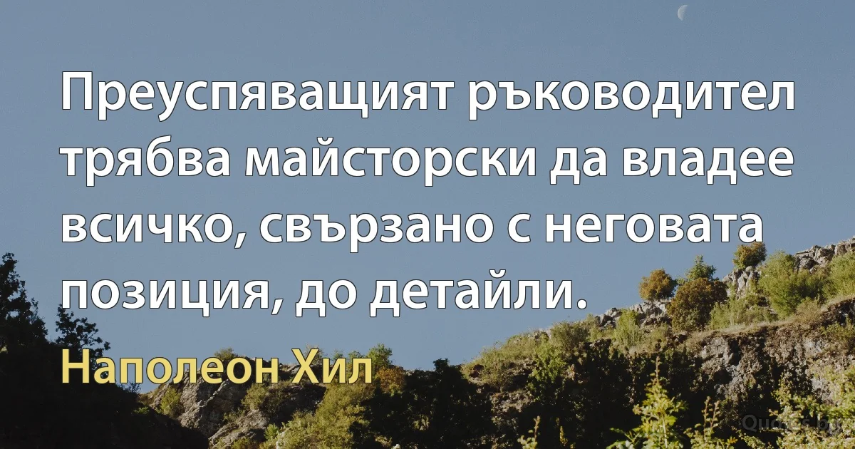 Преуспяващият ръководител трябва майсторски да владее всичко, свързано с неговата позиция, до детайли. (Наполеон Хил)