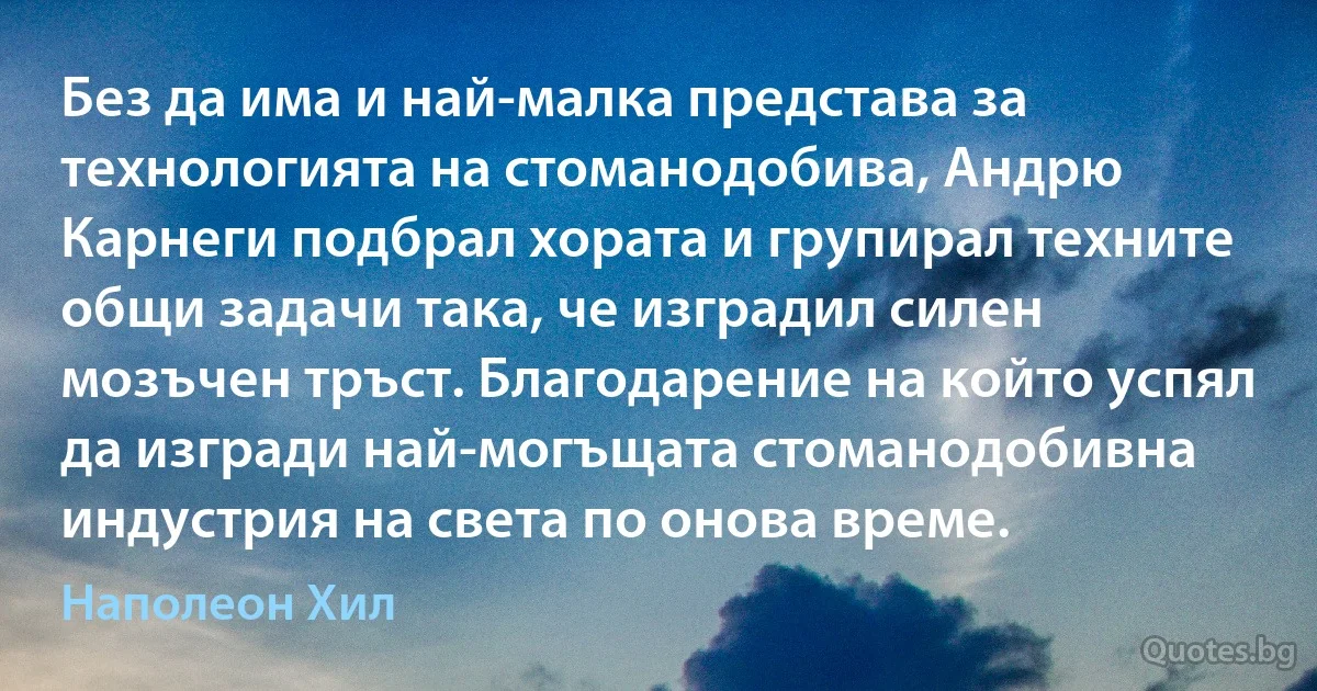 Без да има и най-малка представа за технологията на стоманодобива, Андрю Карнеги подбрал хората и групирал техните общи задачи така, че изградил силен мозъчен тръст. Благодарение на който успял да изгради най-могъщата стоманодобивна индустрия на света по онова време. (Наполеон Хил)