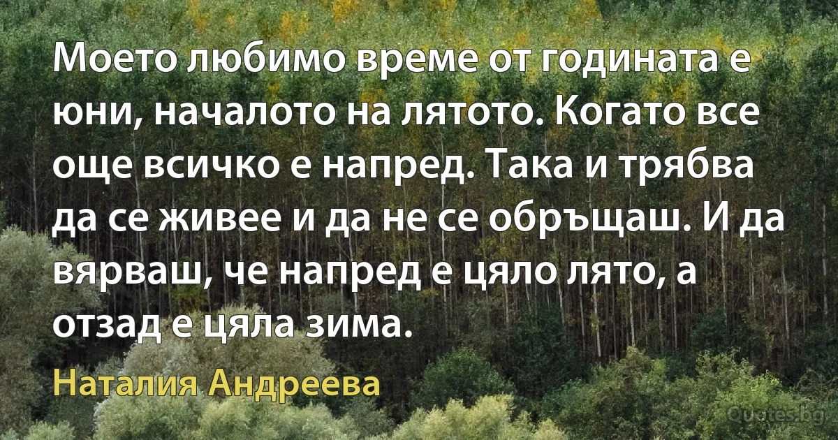 Моето любимо време от годината е юни, началото на лятото. Когато все още всичко е напред. Така и трябва да се живее и да не се обръщаш. И да вярваш, че напред е цяло лято, а отзад е цяла зима. (Наталия Андреева)