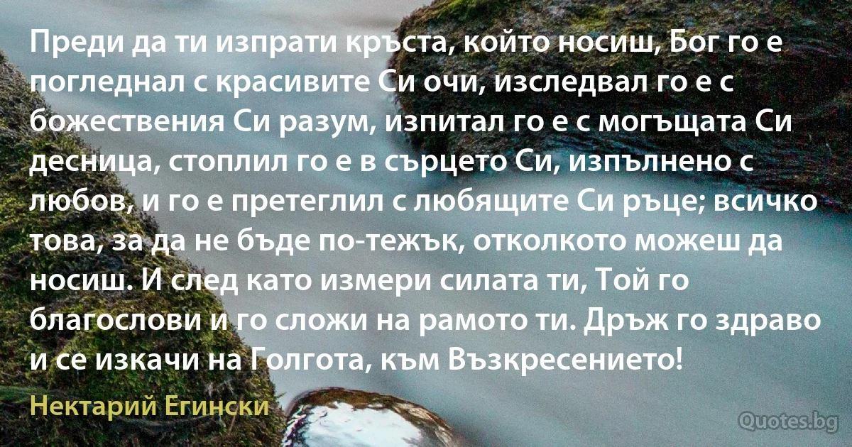 Преди да ти изпрати кръста, който носиш, Бог го е погледнал с красивите Си очи, изследвал го е с божествения Си разум, изпитал го е с могъщата Си десница, стоплил го е в сърцето Си, изпълнено с любов, и го е претеглил с любящите Си ръце; всичко това, за да не бъде по-тежък, отколкото можеш да носиш. И след като измери силата ти, Той го благослови и го сложи на рамото ти. Дръж го здраво и се изкачи на Голгота, към Възкресението! (Нектарий Егински)