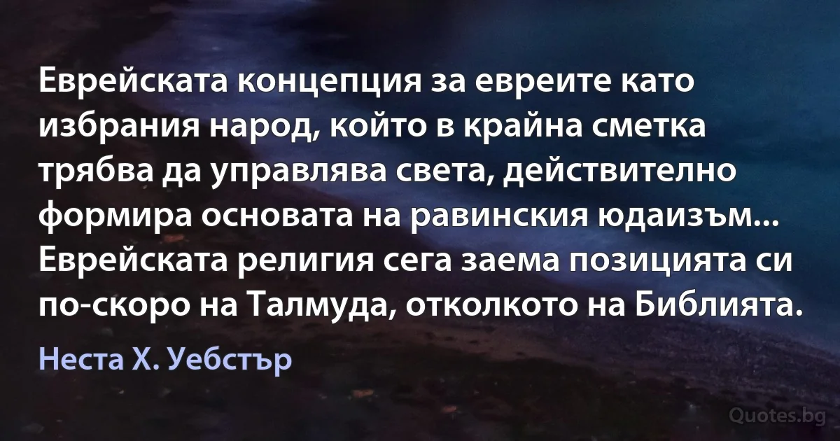 Еврейската концепция за евреите като избрания народ, който в крайна сметка трябва да управлява света, действително формира основата на равинския юдаизъм... Еврейската религия сега заема позицията си по-скоро на Талмуда, отколкото на Библията. (Неста Х. Уебстър)