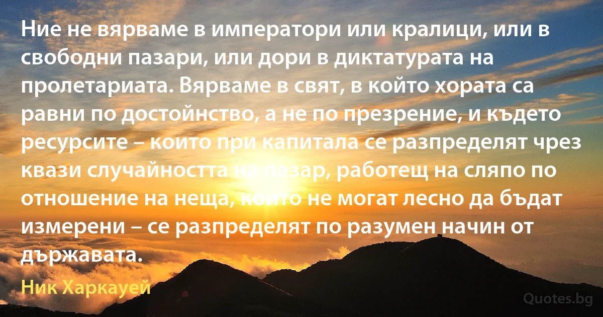 Ние не вярваме в императори или кралици, или в свободни пазари, или дори в диктатурата на пролетариата. Вярваме в свят, в който хората са равни по достойнство, а не по презрение, и където ресурсите – които при капитала се разпределят чрез квази случайността на пазар, работещ на сляпо по отношение на неща, които не могат лесно да бъдат измерени – се разпределят по разумен начин от държавата. (Ник Харкауей)