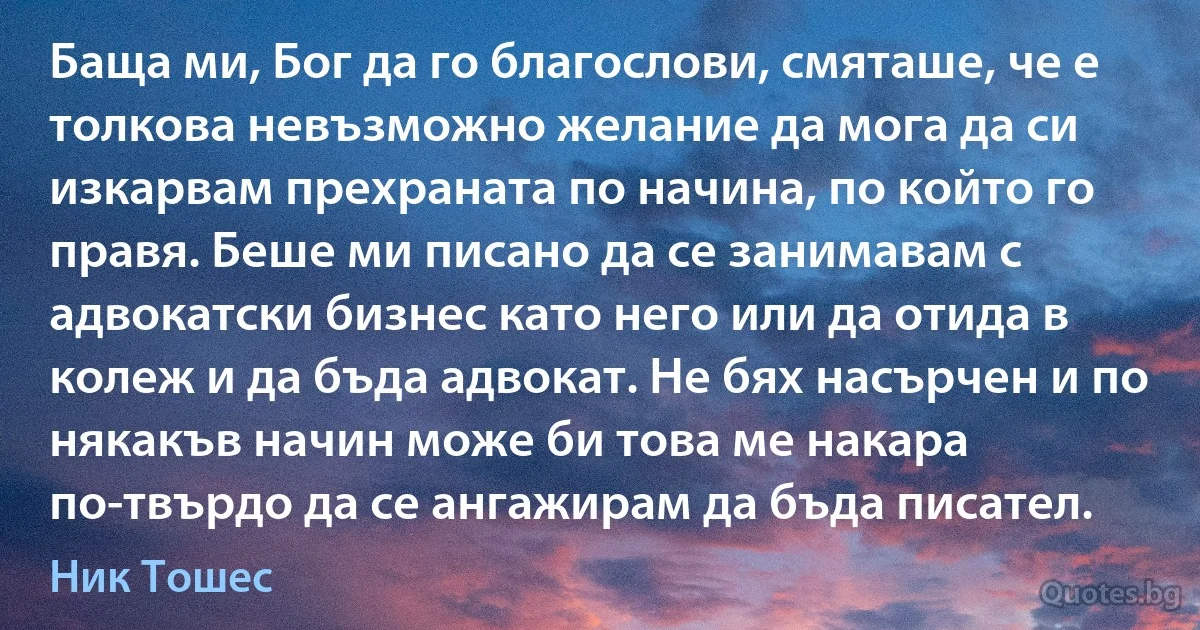 Баща ми, Бог да го благослови, смяташе, че е толкова невъзможно желание да мога да си изкарвам прехраната по начина, по който го правя. Беше ми писано да се занимавам с адвокатски бизнес като него или да отида в колеж и да бъда адвокат. Не бях насърчен и по някакъв начин може би това ме накара по-твърдо да се ангажирам да бъда писател. (Ник Тошес)