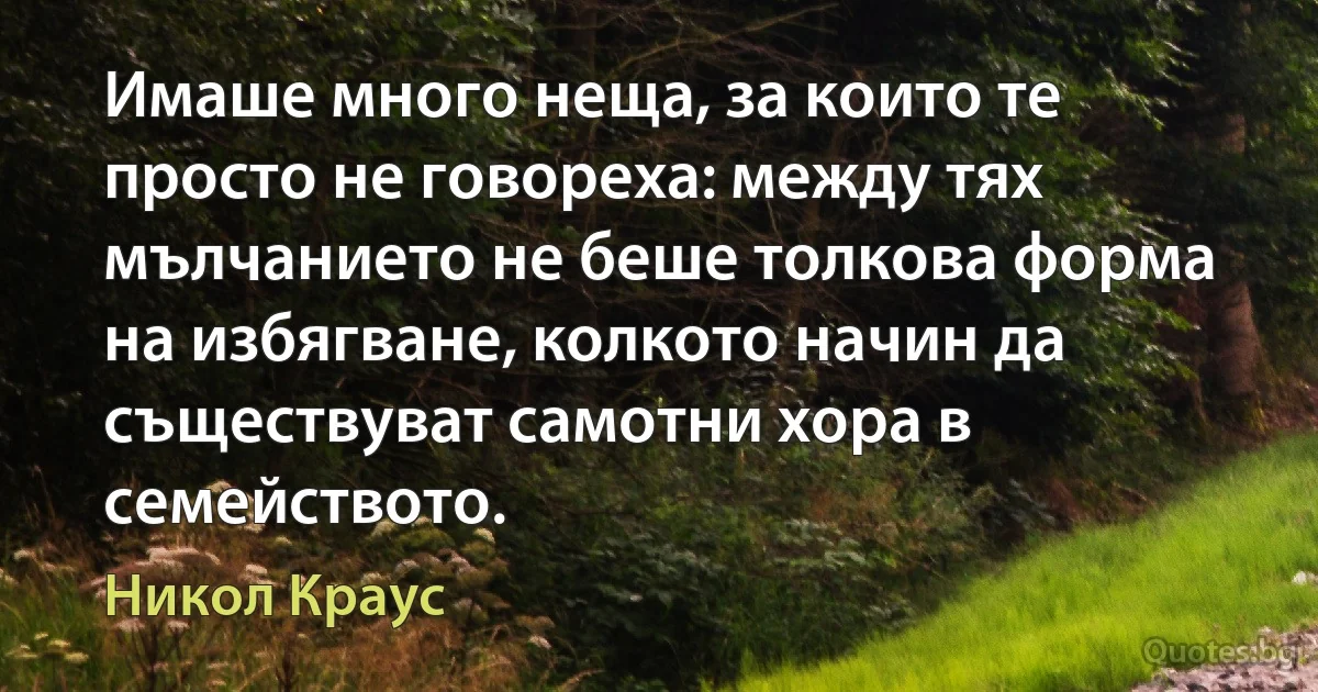 Имаше много неща, за които те просто не говореха: между тях мълчанието не беше толкова форма на избягване, колкото начин да съществуват самотни хора в семейството. (Никол Краус)