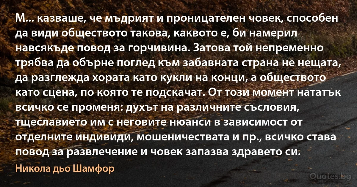 М... казваше, че мъдрият и проницателен човек, способен да види обществото такова, каквото е, би намерил навсякъде повод за горчивина. Затова той непременно трябва да обърне поглед към забавната страна не нещата, да разглежда хората като кукли на конци, а обществото като сцена, по която те подскачат. От този момент нататък всичко се променя: духът на различните съсловия, тщеславието им с неговите нюанси в зависимост от отделните индивиди, мошеничествата и пр., всичко става повод за развлечение и човек запазва здравето си. (Никола дьо Шамфор)