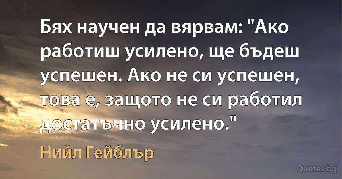 Бях научен да вярвам: "Ако работиш усилено, ще бъдеш успешен. Ако не си успешен, това е, защото не си работил достатъчно усилено." (Нийл Гейблър)