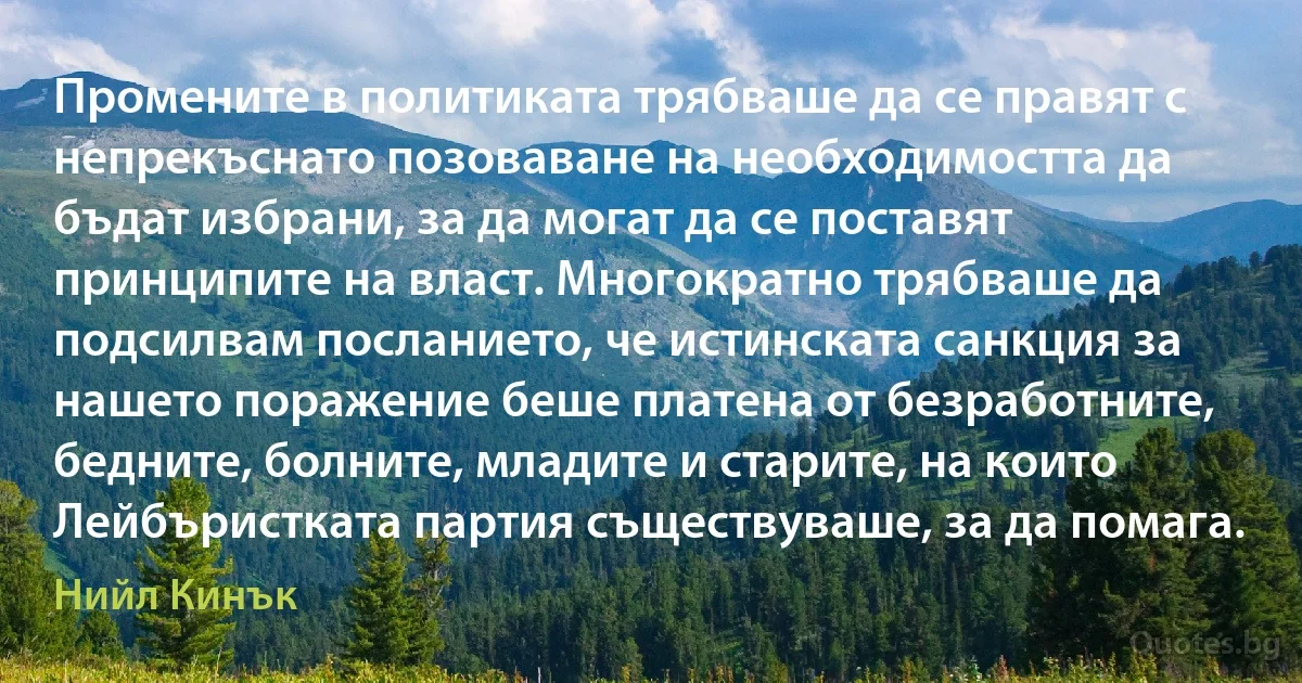 Промените в политиката трябваше да се правят с непрекъснато позоваване на необходимостта да бъдат избрани, за да могат да се поставят принципите на власт. Многократно трябваше да подсилвам посланието, че истинската санкция за нашето поражение беше платена от безработните, бедните, болните, младите и старите, на които Лейбъристката партия съществуваше, за да помага. (Нийл Кинък)