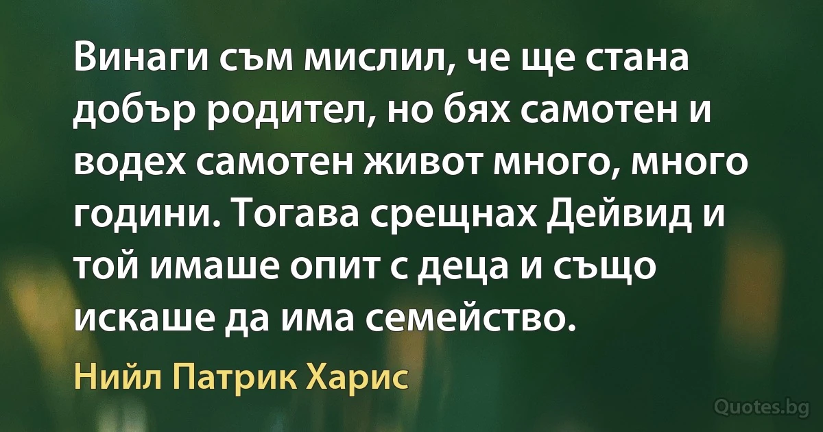 Винаги съм мислил, че ще стана добър родител, но бях самотен и водех самотен живот много, много години. Тогава срещнах Дейвид и той имаше опит с деца и също искаше да има семейство. (Нийл Патрик Харис)