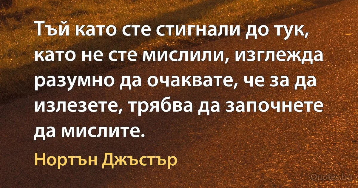 Тъй като сте стигнали до тук, като не сте мислили, изглежда разумно да очаквате, че за да излезете, трябва да започнете да мислите. (Нортън Джъстър)