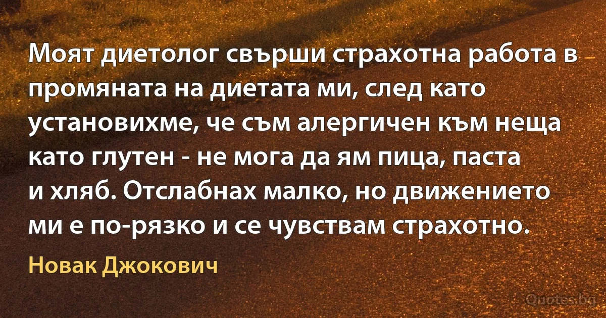 Моят диетолог свърши страхотна работа в промяната на диетата ми, след като установихме, че съм алергичен към неща като глутен - не мога да ям пица, паста и хляб. Отслабнах малко, но движението ми е по-рязко и се чувствам страхотно. (Новак Джокович)