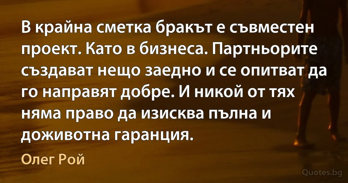 В крайна сметка бракът е съвместен проект. Като в бизнеса. Партньорите създават нещо заедно и се опитват да го направят добре. И никой от тях няма право да изисква пълна и доживотна гаранция. (Олег Рой)