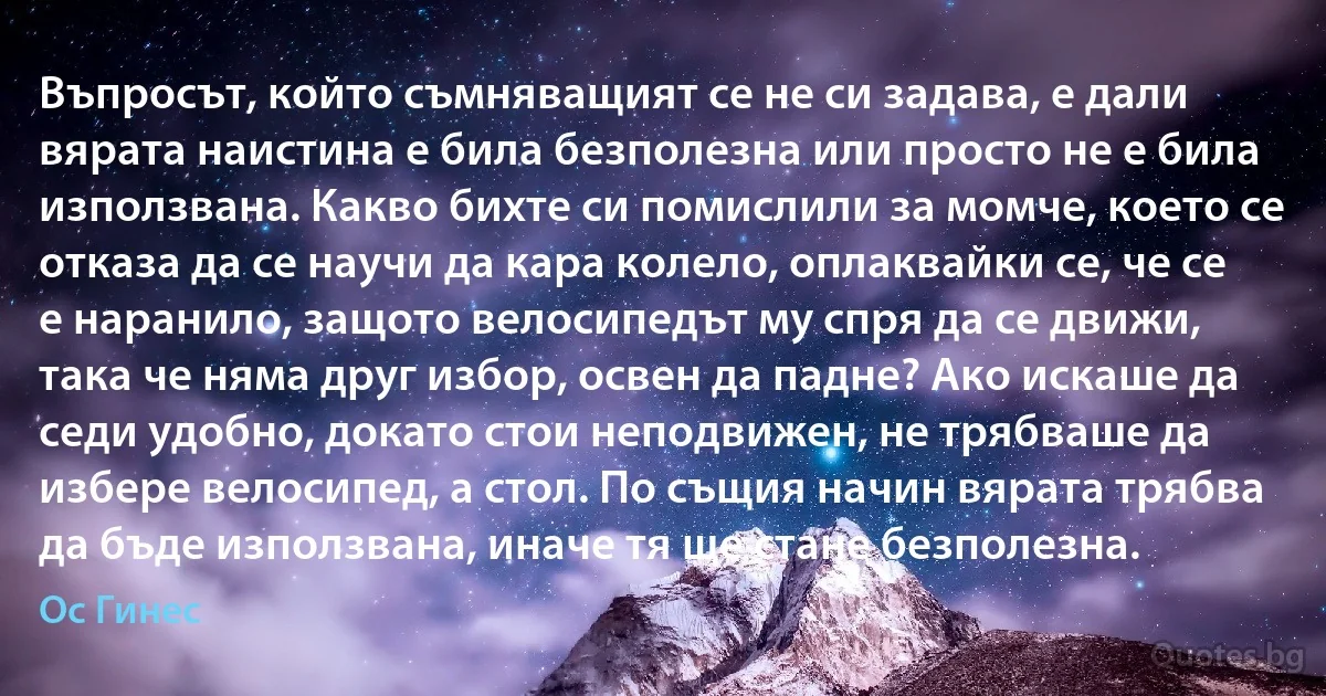 Въпросът, който съмняващият се не си задава, е дали вярата наистина е била безполезна или просто не е била използвана. Какво бихте си помислили за момче, което се отказа да се научи да кара колело, оплаквайки се, че се е наранило, защото велосипедът му спря да се движи, така че няма друг избор, освен да падне? Ако искаше да седи удобно, докато стои неподвижен, не трябваше да избере велосипед, а стол. По същия начин вярата трябва да бъде използвана, иначе тя ще стане безполезна. (Ос Гинес)