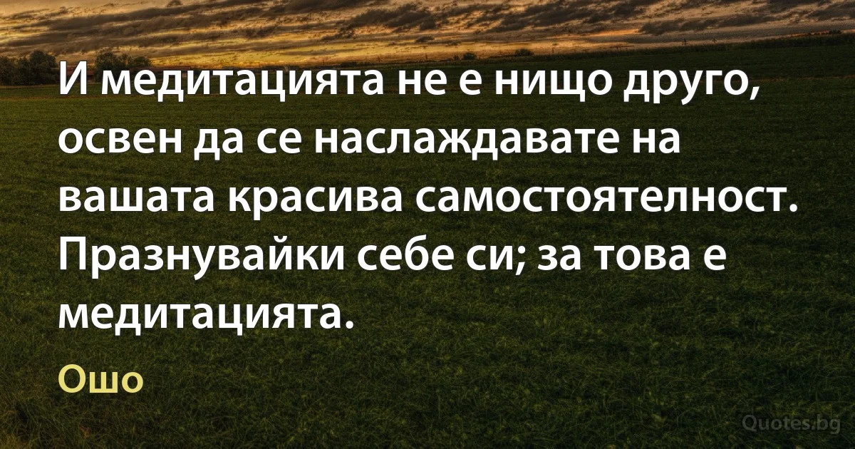 И медитацията не е нищо друго, освен да се наслаждавате на вашата красива самостоятелност. Празнувайки себе си; за това е медитацията. (Ошо)