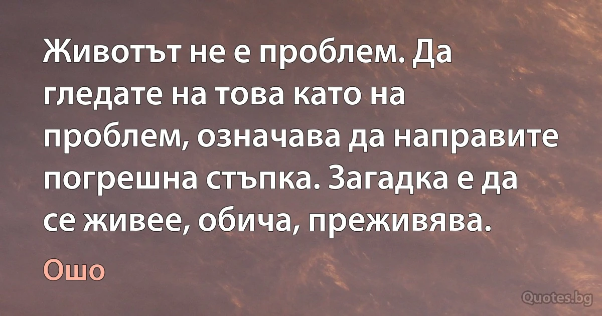 Животът не е проблем. Да гледате на това като на проблем, означава да направите погрешна стъпка. Загадка е да се живее, обича, преживява. (Ошо)