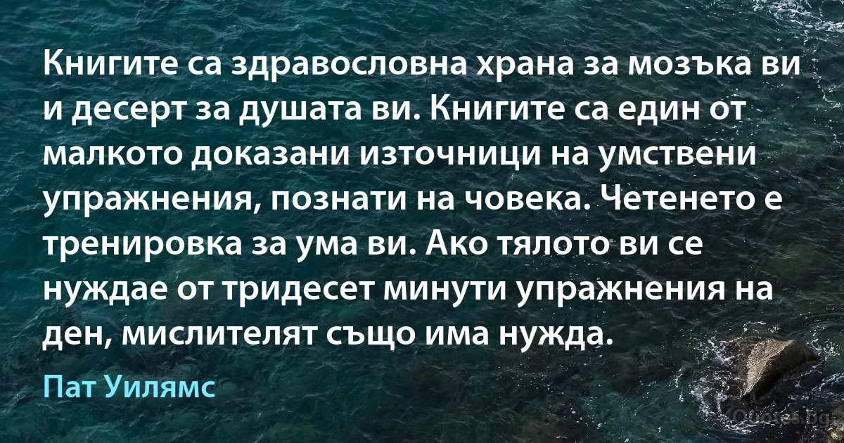 Книгите са здравословна храна за мозъка ви и десерт за душата ви. Книгите са един от малкото доказани източници на умствени упражнения, познати на човека. Четенето е тренировка за ума ви. Ако тялото ви се нуждае от тридесет минути упражнения на ден, мислителят също има нужда. (Пат Уилямс)