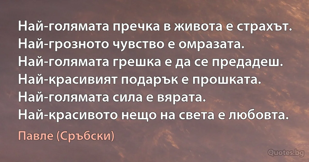 Най-голямата пречка в живота е страхът. Най-грозното чувство е омразата. Най-голямата грешка е да се предадеш. Най-красивият подарък е прошката. Най-голямата сила е вярата. Най-красивото нещо на света е любовта. (Павле (Сръбски))