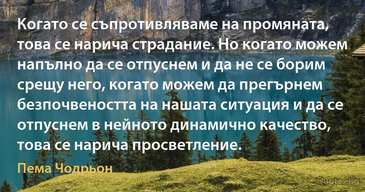 Когато се съпротивляваме на промяната, това се нарича страдание. Но когато можем напълно да се отпуснем и да не се борим срещу него, когато можем да прегърнем безпочвеността на нашата ситуация и да се отпуснем в нейното динамично качество, това се нарича просветление. (Пема Чодрьон)