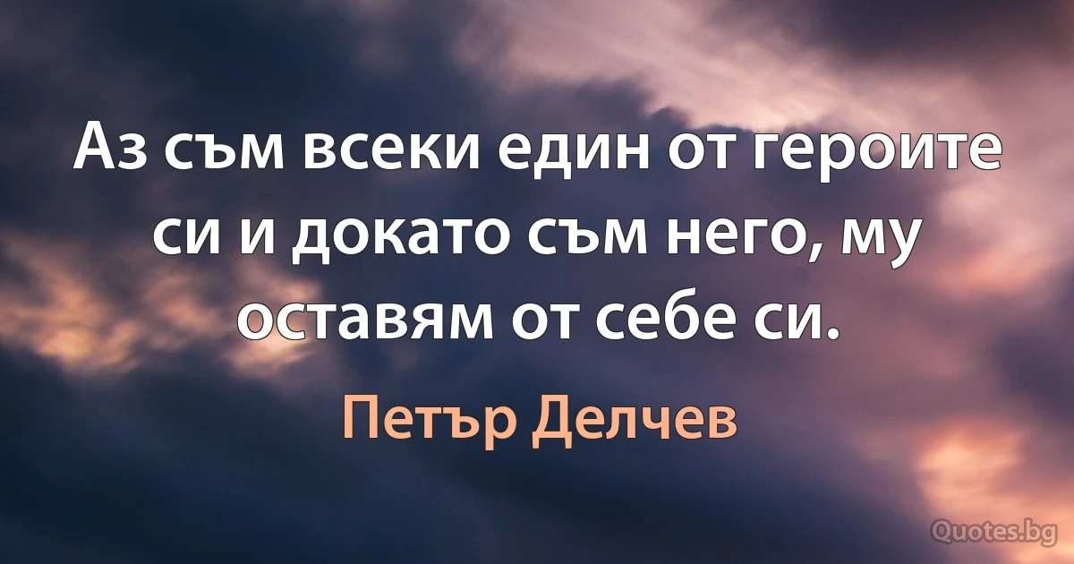 Аз съм всеки един от героите си и докато съм него, му оставям от себе си. (Петър Делчев)