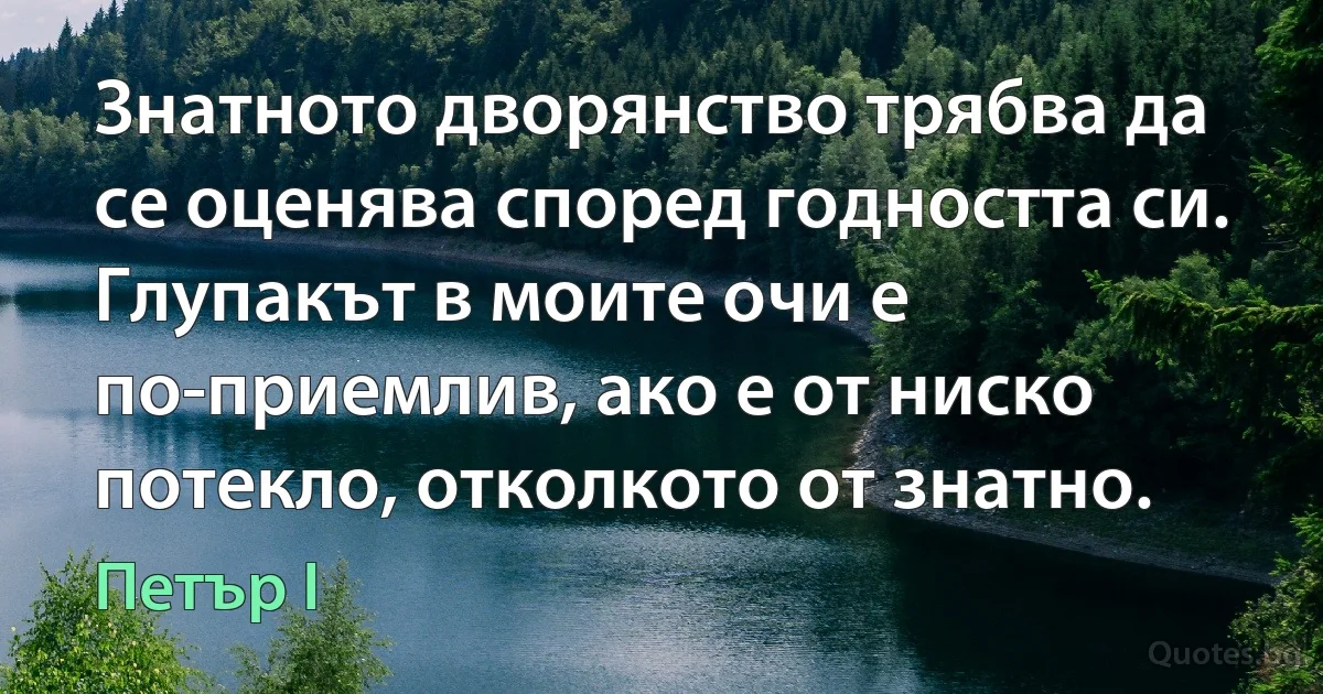 Знатното дворянство трябва да се оценява според годността си. Глупакът в моите очи е по-приемлив, ако е от ниско потекло, отколкото от знатно. (Петър I)