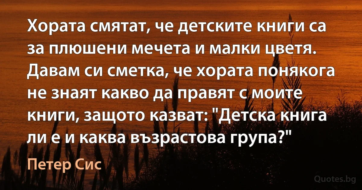 Хората смятат, че детските книги са за плюшени мечета и малки цветя. Давам си сметка, че хората понякога не знаят какво да правят с моите книги, защото казват: "Детска книга ли е и каква възрастова група?" (Петер Сис)