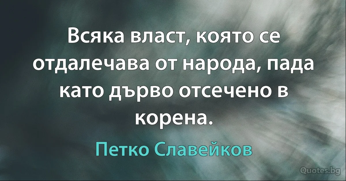 Всяка власт, която се отдалечава от народа, пада като дърво отсечено в корена. (Петко Славейков)